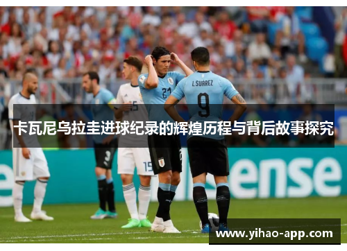 卡瓦尼乌拉圭进球纪录的辉煌历程与背后故事探究
