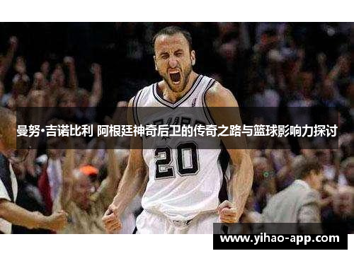 曼努·吉诺比利 阿根廷神奇后卫的传奇之路与篮球影响力探讨