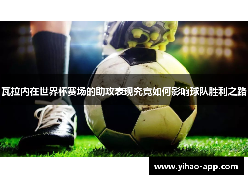 瓦拉内在世界杯赛场的助攻表现究竟如何影响球队胜利之路