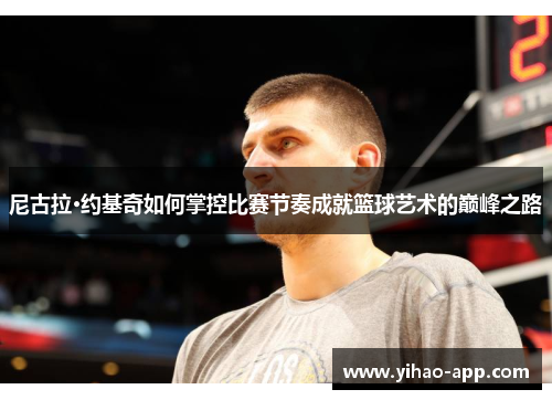尼古拉·约基奇如何掌控比赛节奏成就篮球艺术的巅峰之路