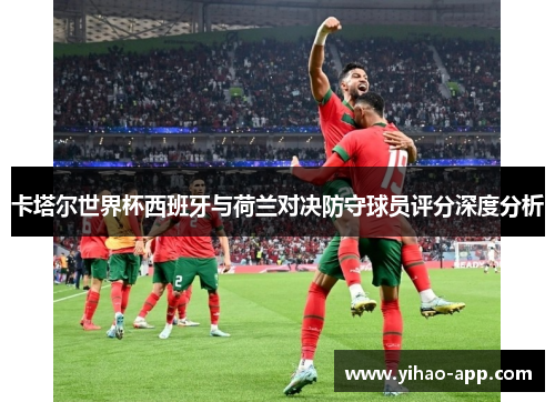 卡塔尔世界杯西班牙与荷兰对决防守球员评分深度分析