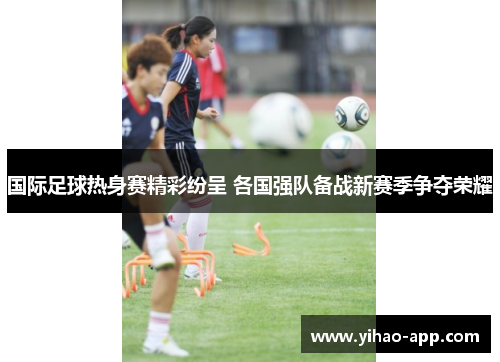 国际足球热身赛精彩纷呈 各国强队备战新赛季争夺荣耀