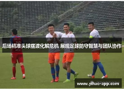后场精准头球摆渡化解危机 展现足球防守智慧与团队协作