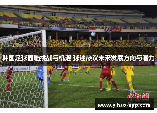 韩国足球面临挑战与机遇 球迷热议未来发展方向与潜力