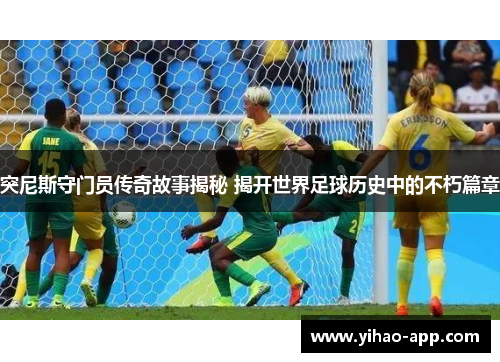 突尼斯守门员传奇故事揭秘 揭开世界足球历史中的不朽篇章
